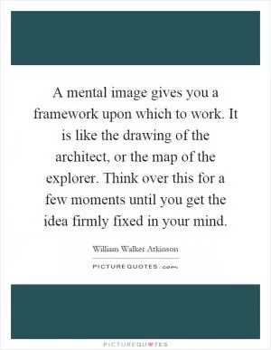 A mental image gives you a framework upon which to work. It is like the drawing of the architect, or the map of the explorer. Think over this for a few moments until you get the idea firmly fixed in your mind Picture Quote #1
