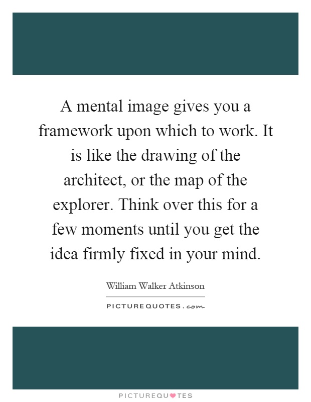 A mental image gives you a framework upon which to work. It is like the drawing of the architect, or the map of the explorer. Think over this for a few moments until you get the idea firmly fixed in your mind Picture Quote #1