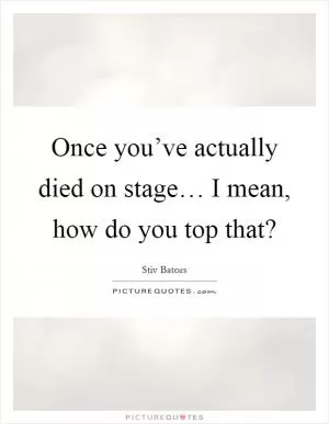 Once you’ve actually died on stage… I mean, how do you top that? Picture Quote #1