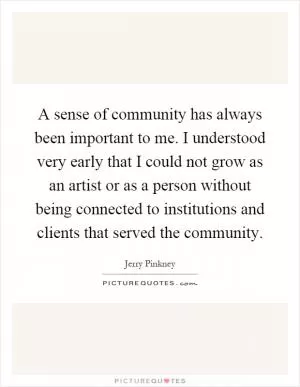 A sense of community has always been important to me. I understood very early that I could not grow as an artist or as a person without being connected to institutions and clients that served the community Picture Quote #1