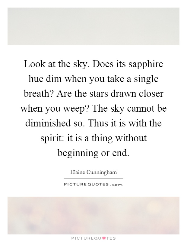 Look at the sky. Does its sapphire hue dim when you take a single breath? Are the stars drawn closer when you weep? The sky cannot be diminished so. Thus it is with the spirit: it is a thing without beginning or end Picture Quote #1
