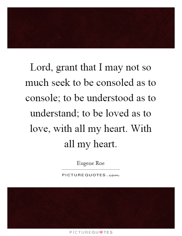 Lord, grant that I may not so much seek to be consoled as to console; to be understood as to understand; to be loved as to love, with all my heart. With all my heart Picture Quote #1