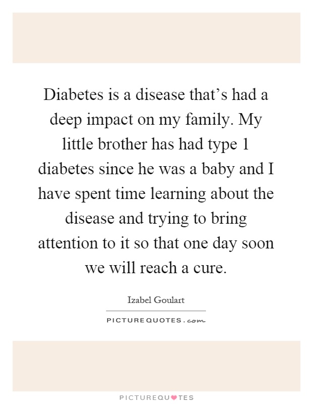 Diabetes is a disease that's had a deep impact on my family. My little brother has had type 1 diabetes since he was a baby and I have spent time learning about the disease and trying to bring attention to it so that one day soon we will reach a cure Picture Quote #1