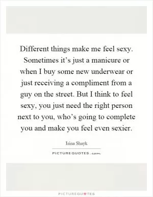 Different things make me feel sexy. Sometimes it’s just a manicure or when I buy some new underwear or just receiving a compliment from a guy on the street. But I think to feel sexy, you just need the right person next to you, who’s going to complete you and make you feel even sexier Picture Quote #1