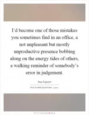 I’d become one of those mistakes you sometimes find in an office, a not unpleasant but mostly unproductive presence bobbing along on the energy tides of others, a walking reminder of somebody’s error in judgement Picture Quote #1