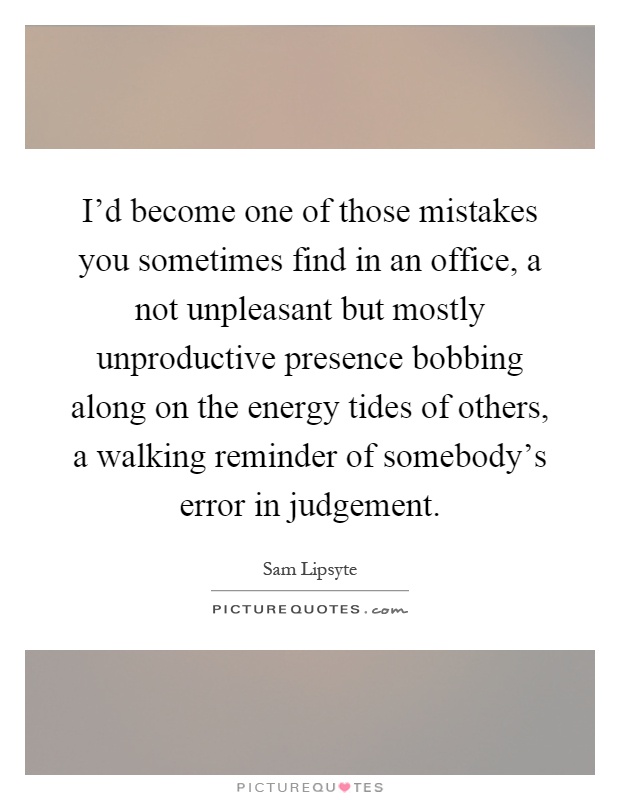 I'd become one of those mistakes you sometimes find in an office, a not unpleasant but mostly unproductive presence bobbing along on the energy tides of others, a walking reminder of somebody's error in judgement Picture Quote #1