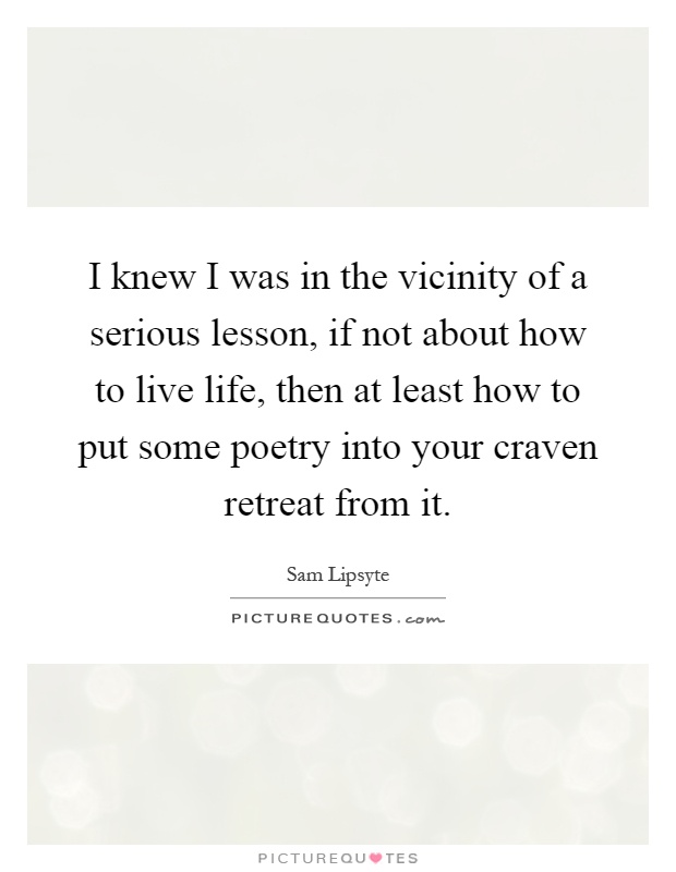 I knew I was in the vicinity of a serious lesson, if not about how to live life, then at least how to put some poetry into your craven retreat from it Picture Quote #1