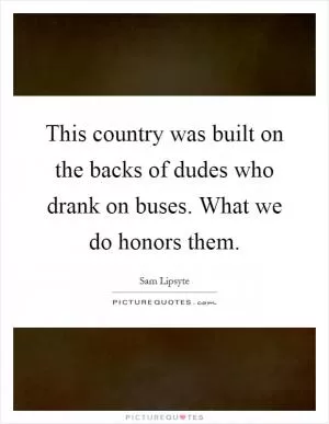 This country was built on the backs of dudes who drank on buses. What we do honors them Picture Quote #1