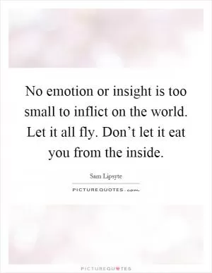 No emotion or insight is too small to inflict on the world. Let it all fly. Don’t let it eat you from the inside Picture Quote #1