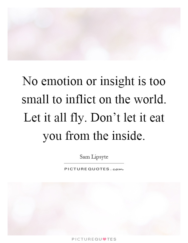 No emotion or insight is too small to inflict on the world. Let it all fly. Don't let it eat you from the inside Picture Quote #1
