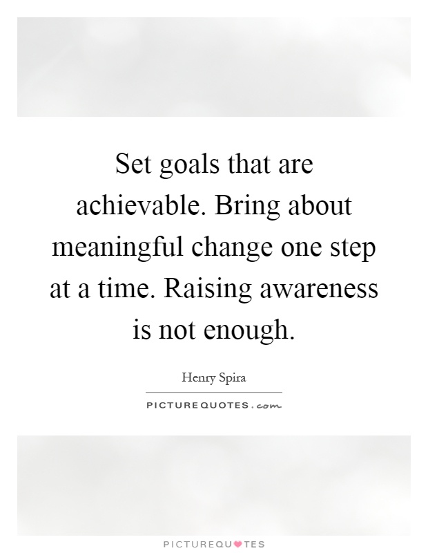 Set goals that are achievable. Bring about meaningful change one step at a time. Raising awareness is not enough Picture Quote #1