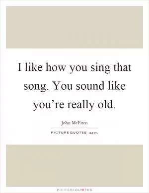 I like how you sing that song. You sound like you’re really old Picture Quote #1