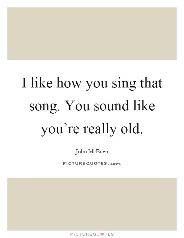 I like how you sing that song. You sound like you're really old Picture Quote #1
