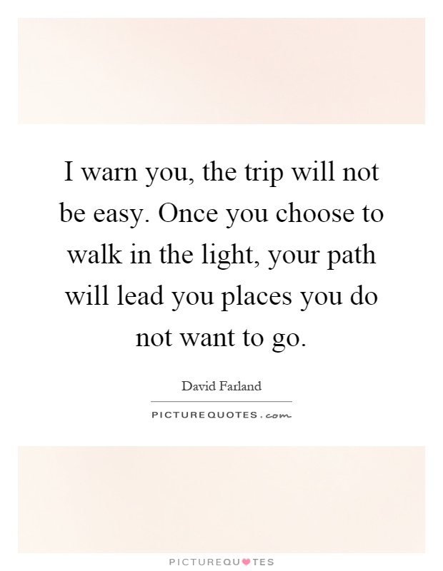 I warn you, the trip will not be easy. Once you choose to walk in the light, your path will lead you places you do not want to go Picture Quote #1