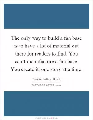 The only way to build a fan base is to have a lot of material out there for readers to find. You can’t manufacture a fan base. You create it, one story at a time Picture Quote #1