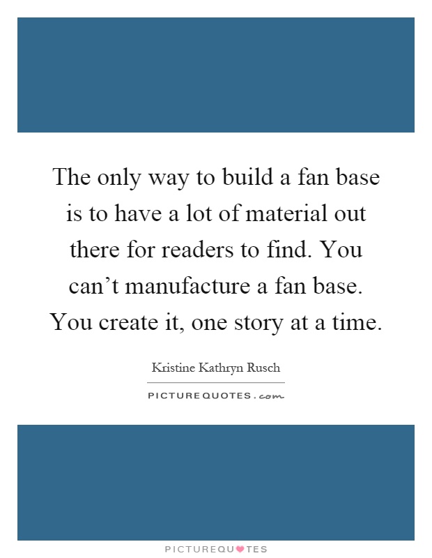 The only way to build a fan base is to have a lot of material out there for readers to find. You can't manufacture a fan base. You create it, one story at a time Picture Quote #1