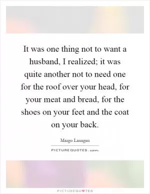 It was one thing not to want a husband, I realized; it was quite another not to need one for the roof over your head, for your meat and bread, for the shoes on your feet and the coat on your back Picture Quote #1