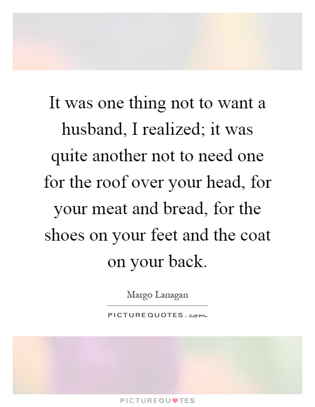 It was one thing not to want a husband, I realized; it was quite another not to need one for the roof over your head, for your meat and bread, for the shoes on your feet and the coat on your back Picture Quote #1