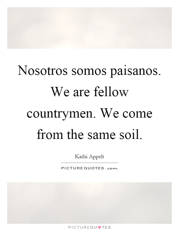 Nosotros somos paisanos. We are fellow countrymen. We come from the same soil Picture Quote #1