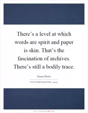 There’s a level at which words are spirit and paper is skin. That’s the fascination of archives. There’s still a bodily trace Picture Quote #1