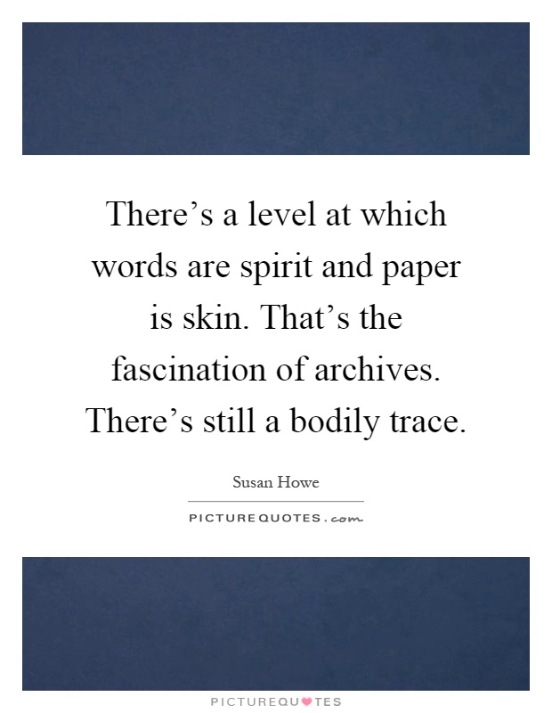 There's a level at which words are spirit and paper is skin. That's the fascination of archives. There's still a bodily trace Picture Quote #1