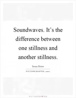 Soundwaves. It’s the difference between one stillness and another stillness Picture Quote #1