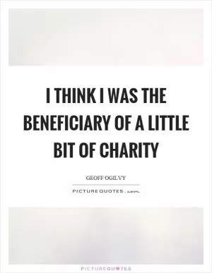 I think I was the beneficiary of a little bit of charity Picture Quote #1