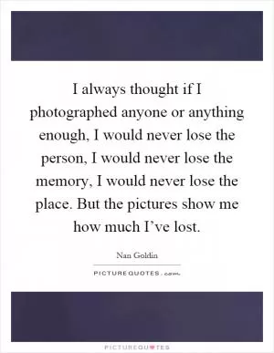 I always thought if I photographed anyone or anything enough, I would never lose the person, I would never lose the memory, I would never lose the place. But the pictures show me how much I’ve lost Picture Quote #1