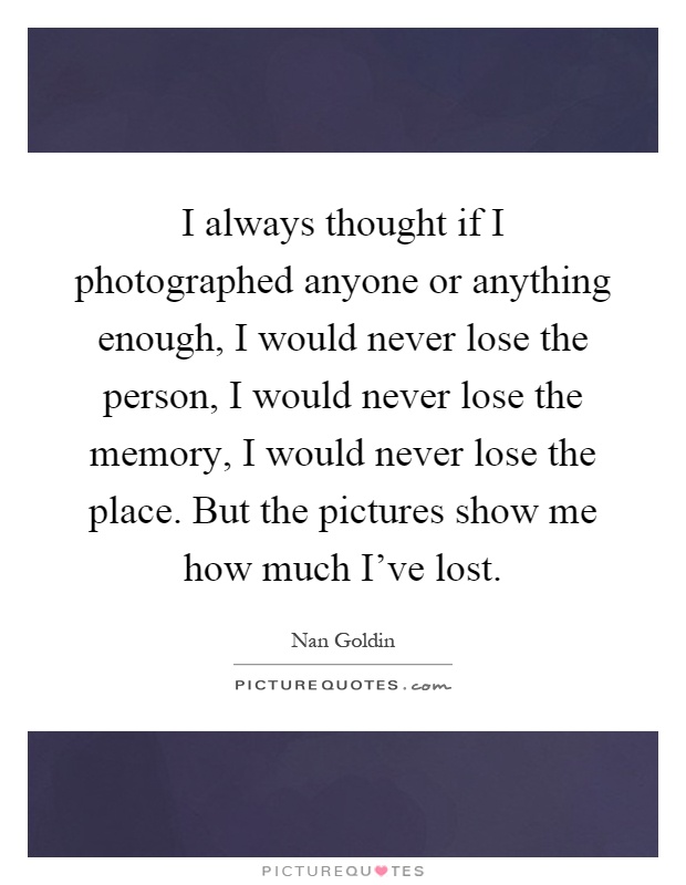 I always thought if I photographed anyone or anything enough, I would never lose the person, I would never lose the memory, I would never lose the place. But the pictures show me how much I've lost Picture Quote #1