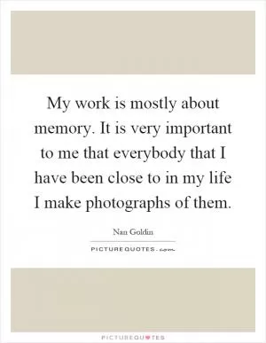 My work is mostly about memory. It is very important to me that everybody that I have been close to in my life I make photographs of them Picture Quote #1