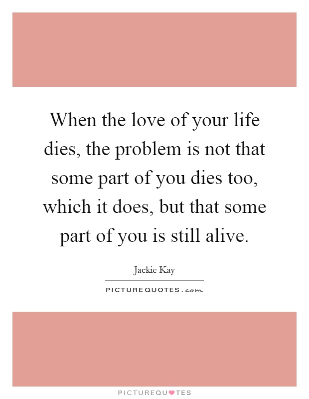 When the love of your life dies, the problem is not that some part of you dies too, which it does, but that some part of you is still alive Picture Quote #1