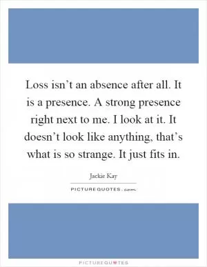 Loss isn’t an absence after all. It is a presence. A strong presence right next to me. I look at it. It doesn’t look like anything, that’s what is so strange. It just fits in Picture Quote #1