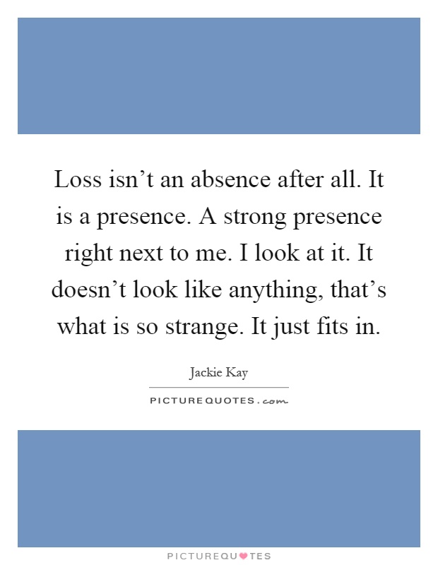 Loss isn't an absence after all. It is a presence. A strong presence right next to me. I look at it. It doesn't look like anything, that's what is so strange. It just fits in Picture Quote #1
