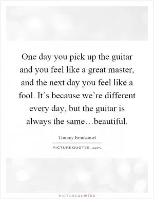 One day you pick up the guitar and you feel like a great master, and the next day you feel like a fool. It’s because we’re different every day, but the guitar is always the same…beautiful Picture Quote #1