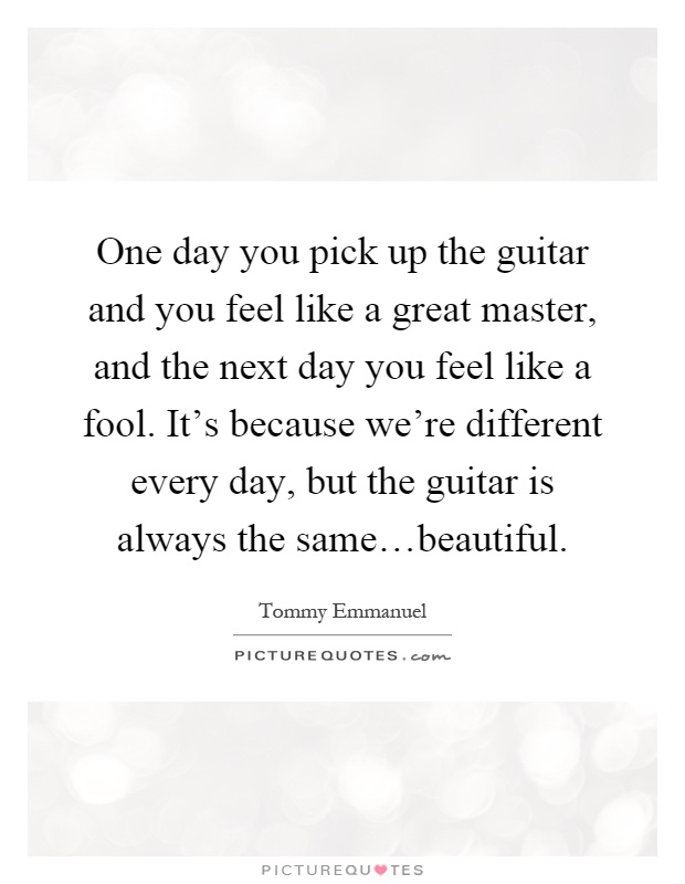 One day you pick up the guitar and you feel like a great master, and the next day you feel like a fool. It's because we're different every day, but the guitar is always the same…beautiful Picture Quote #1