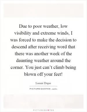 Due to poor weather, low visibility and extreme winds, I was forced to make the decision to descend after receiving word that there was another week of the daunting weather around the corner. You just can’t climb being blown off your feet! Picture Quote #1