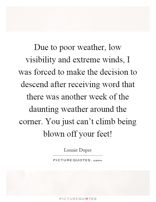 Due to poor weather, low visibility and extreme winds, I was forced to make the decision to descend after receiving word that there was another week of the daunting weather around the corner. You just can't climb being blown off your feet! Picture Quote #1