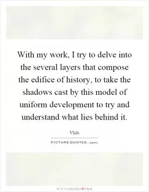 With my work, I try to delve into the several layers that compose the edifice of history, to take the shadows cast by this model of uniform development to try and understand what lies behind it Picture Quote #1