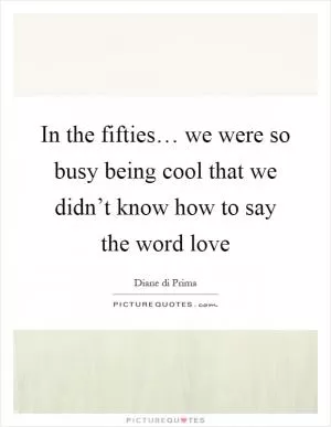 In the fifties… we were so busy being cool that we didn’t know how to say the word love Picture Quote #1
