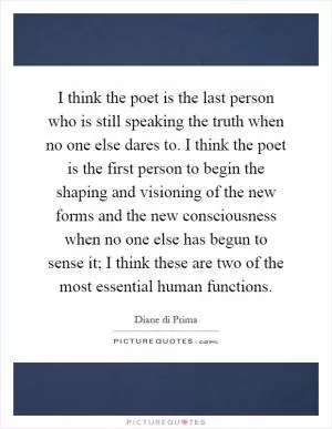 I think the poet is the last person who is still speaking the truth when no one else dares to. I think the poet is the first person to begin the shaping and visioning of the new forms and the new consciousness when no one else has begun to sense it; I think these are two of the most essential human functions Picture Quote #1
