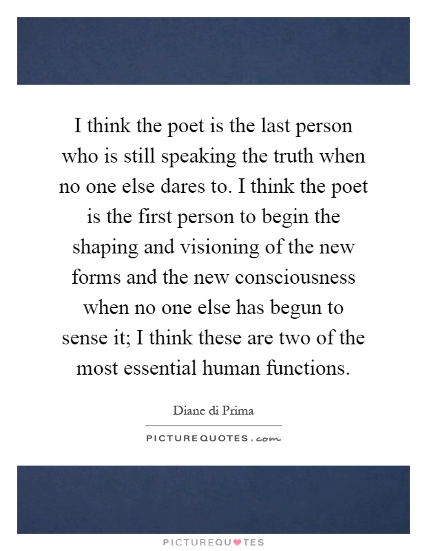 I think the poet is the last person who is still speaking the truth when no one else dares to. I think the poet is the first person to begin the shaping and visioning of the new forms and the new consciousness when no one else has begun to sense it; I think these are two of the most essential human functions Picture Quote #1