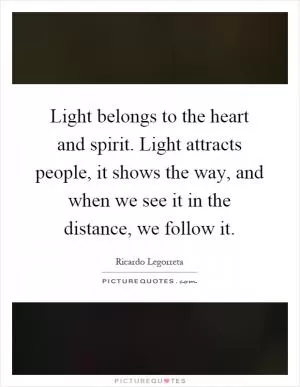 Light belongs to the heart and spirit. Light attracts people, it shows the way, and when we see it in the distance, we follow it Picture Quote #1