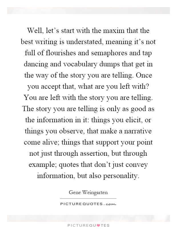 Well, let's start with the maxim that the best writing is understated, meaning it's not full of flourishes and semaphores and tap dancing and vocabulary dumps that get in the way of the story you are telling. Once you accept that, what are you left with? You are left with the story you are telling. The story you are telling is only as good as the information in it: things you elicit, or things you observe, that make a narrative come alive; things that support your point not just through assertion, but through example; quotes that don't just convey information, but also personality Picture Quote #1