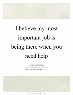 I believe my most important job is being there when you need help Picture Quote #1