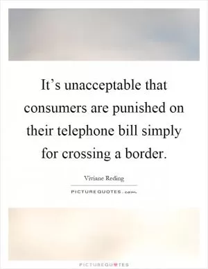 It’s unacceptable that consumers are punished on their telephone bill simply for crossing a border Picture Quote #1