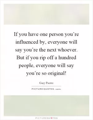If you have one person you’re influenced by, everyone will say you’re the next whoever. But if you rip off a hundred people, everyone will say you’re so original! Picture Quote #1
