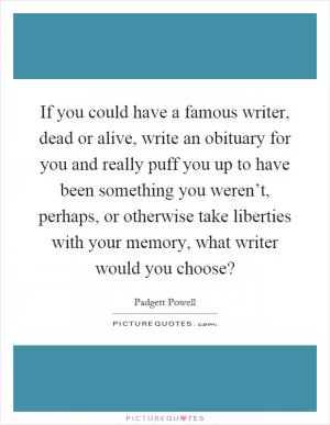If you could have a famous writer, dead or alive, write an obituary for you and really puff you up to have been something you weren’t, perhaps, or otherwise take liberties with your memory, what writer would you choose? Picture Quote #1