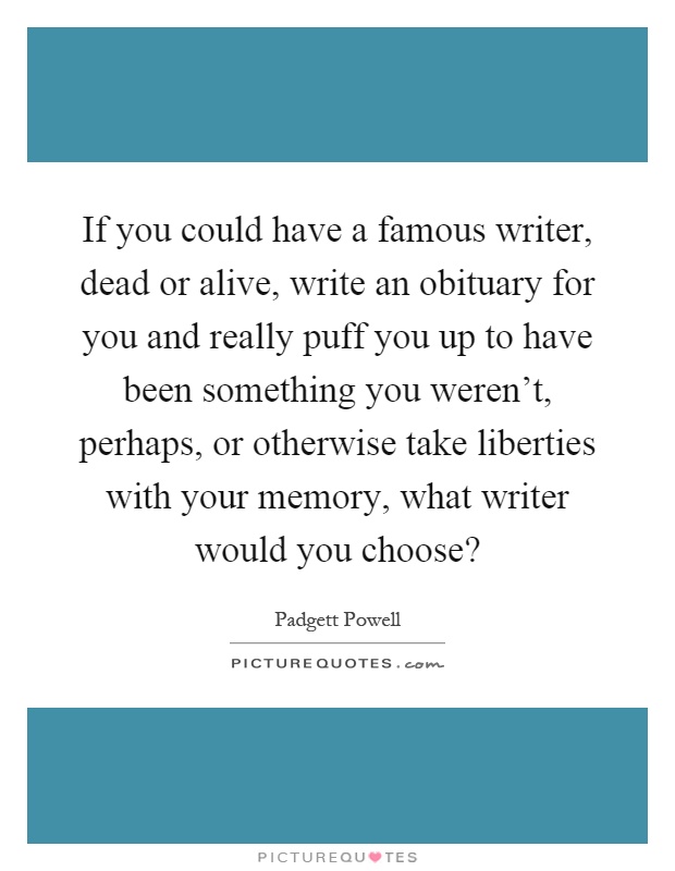 If you could have a famous writer, dead or alive, write an obituary for you and really puff you up to have been something you weren't, perhaps, or otherwise take liberties with your memory, what writer would you choose? Picture Quote #1