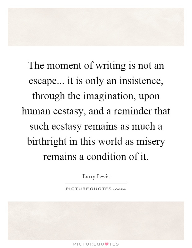 The moment of writing is not an escape... it is only an insistence, through the imagination, upon human ecstasy, and a reminder that such ecstasy remains as much a birthright in this world as misery remains a condition of it Picture Quote #1