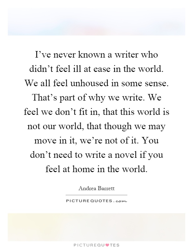 I've never known a writer who didn't feel ill at ease in the world. We all feel unhoused in some sense. That's part of why we write. We feel we don't fit in, that this world is not our world, that though we may move in it, we're not of it. You don't need to write a novel if you feel at home in the world Picture Quote #1